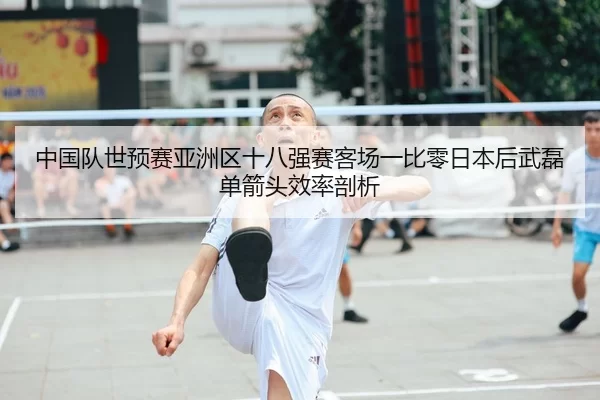 中国队世预赛亚洲区十八强赛客场一比零日本后武磊单箭头效率剖析